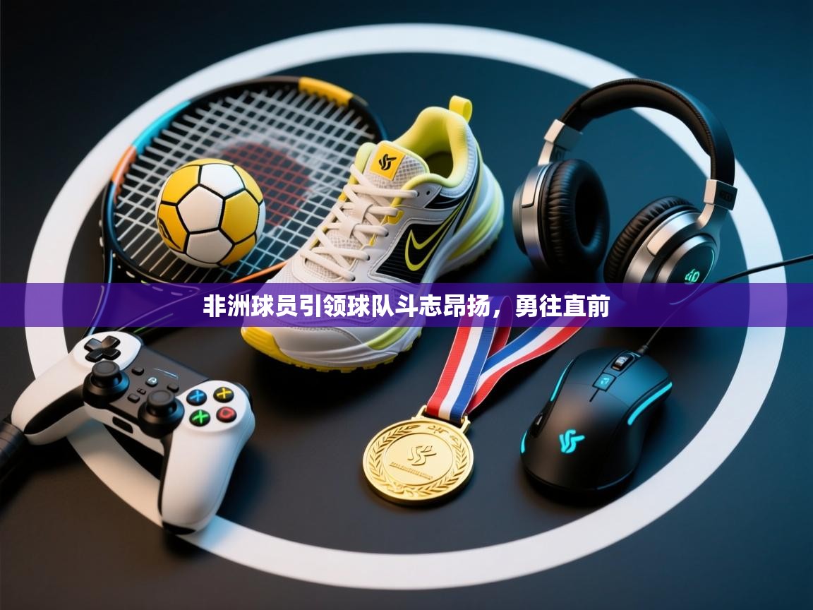 非洲球员引领球队斗志昂扬，勇往直前  第1张